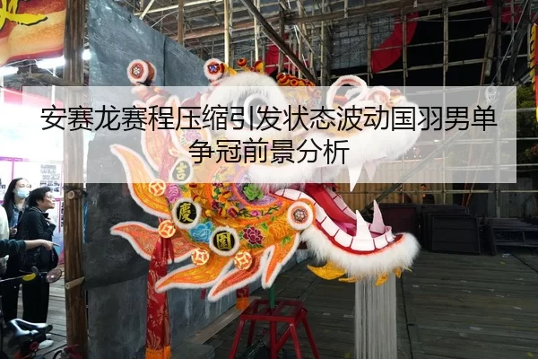 安赛龙赛程压缩引发状态波动国羽男单争冠前景分析