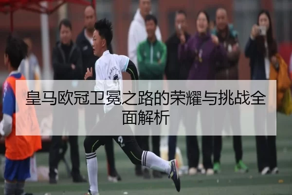 皇马欧冠卫冕之路的荣耀与挑战全面解析