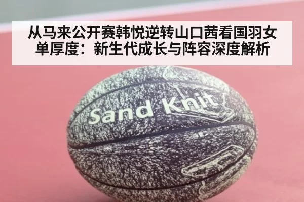 从马来公开赛韩悦逆转山口茜看国羽女单厚度：新生代成长与阵容深度解析