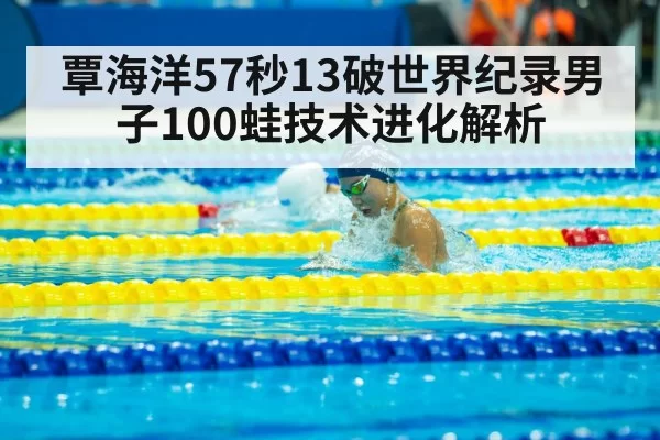 覃海洋57秒13破世界纪录男子100蛙技术进化解析