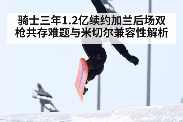 骑士三年1.2亿续约加兰后场双枪共存难题与米切尔兼容性解析