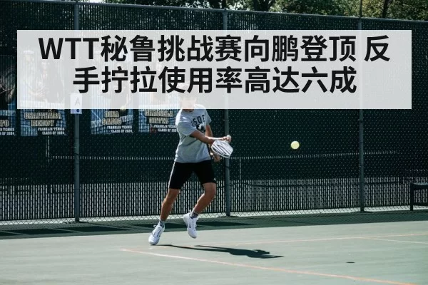 WTT秘鲁挑战赛向鹏登顶 反手拧拉使用率高达六成