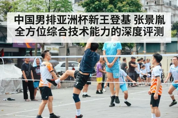 中国男排亚洲杯新王登基 张景胤全方位综合技术能力的深度评测