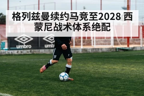 格列兹曼续约马竞至2028 西蒙尼战术体系绝配