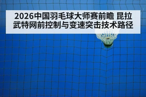 2026中国羽毛球大师赛前瞻 昆拉武特网前控制与变速突击技术路径